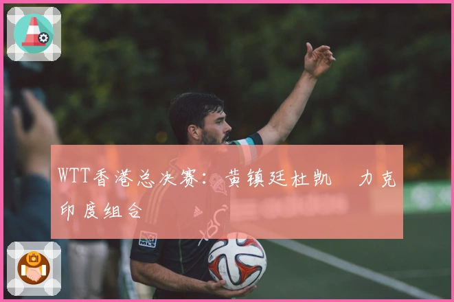 WTT香港总决赛：黄镇廷杜凯琹力克印度组合