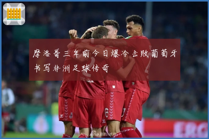 摩洛哥三年前今日爆冷击败葡萄牙书写非洲足球传奇