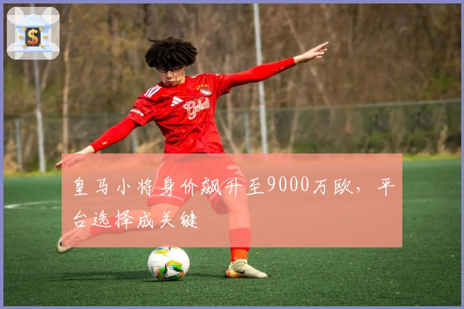 皇马小将身价飙升至9000万欧,平台选择成关键