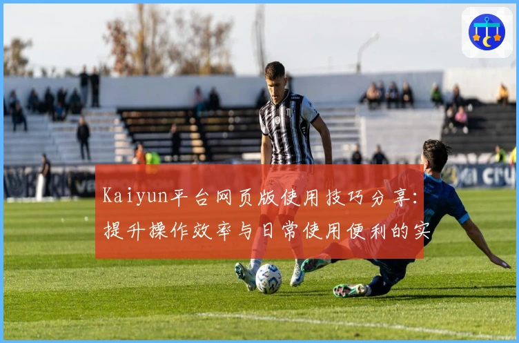 Kaiyun平台网页版使用技巧分享：提升操作效率与日常使用便利的实用指南