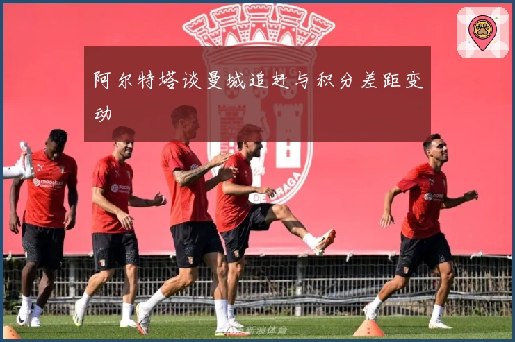 阿尔特塔谈曼城追赶与积分差距变动