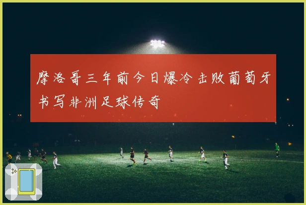 摩洛哥三年前今日爆冷击败葡萄牙书写非洲足球传奇