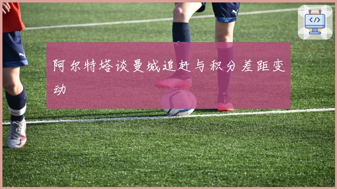 阿尔特塔谈曼城追赶与积分差距变动