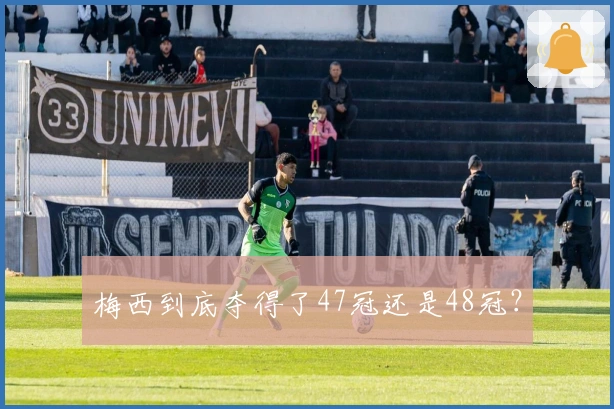 梅西到底夺得了47冠还是48冠？