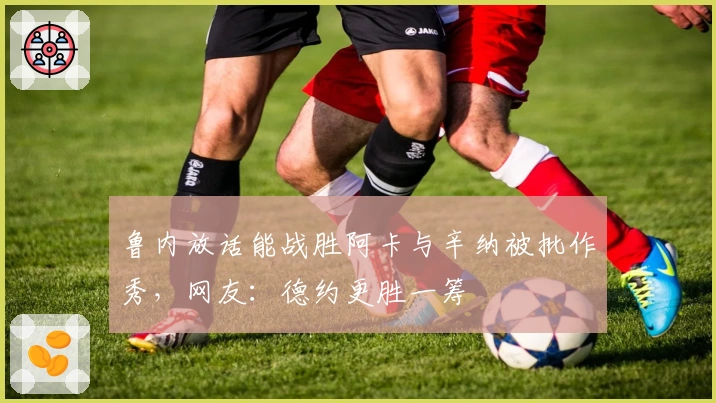 鲁内放话能战胜阿卡与辛纳被批作秀，网友：德约更胜一筹