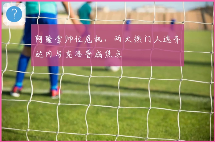 阿隆索帅位危机，两大热门人选齐达内与克洛普成焦点