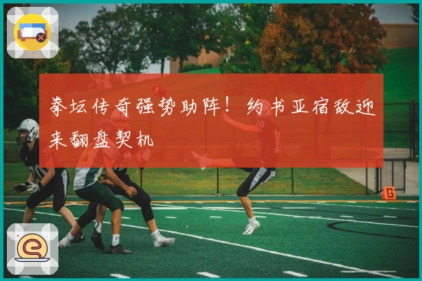 拳坛传奇强势助阵！约书亚宿敌迎来翻盘契机