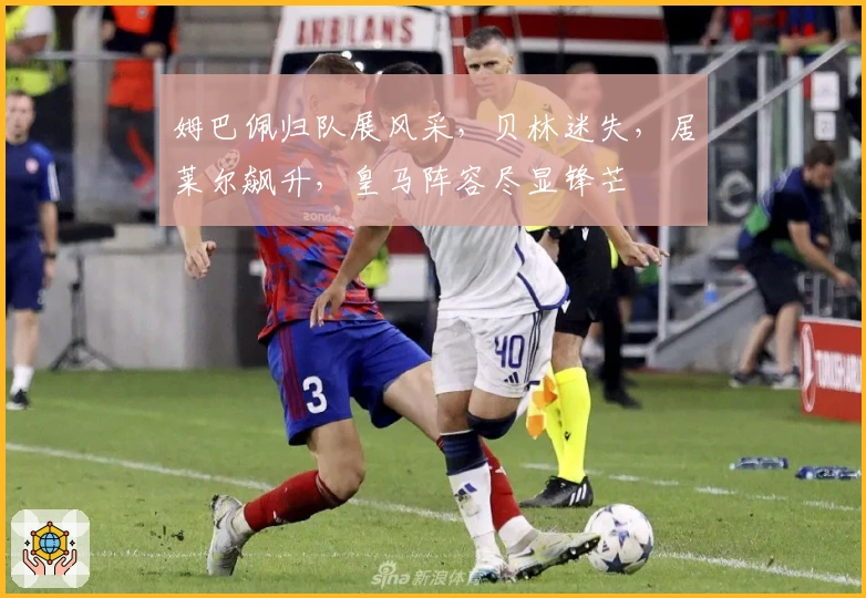 姆巴佩归队展风采，贝林迷失，居莱尔飙升，皇马阵容尽显锋芒