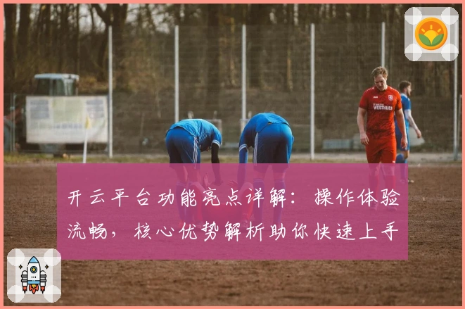 开云平台功能亮点详解：操作体验流畅，核心优势解析助你快速上手